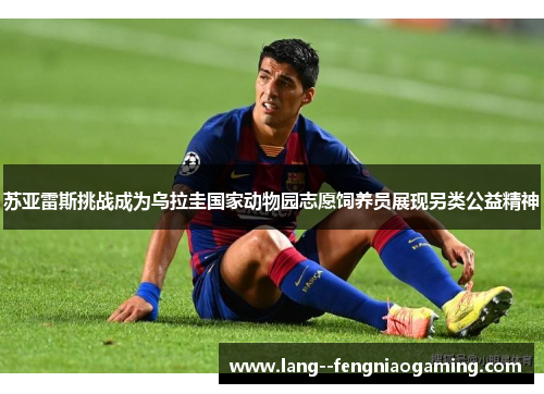 苏亚雷斯挑战成为乌拉圭国家动物园志愿饲养员展现另类公益精神