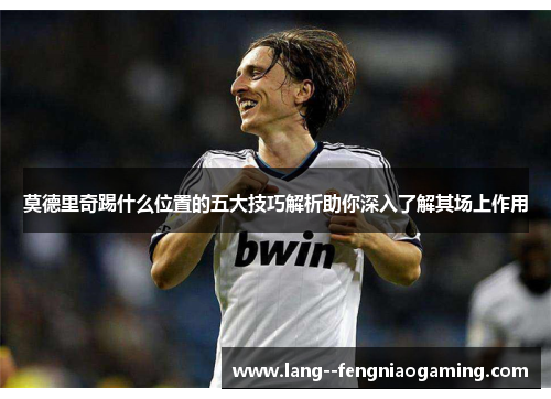 莫德里奇踢什么位置的五大技巧解析助你深入了解其场上作用