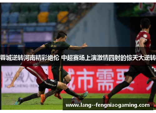 蓉城逆转河南精彩绝伦 中超赛场上演激情四射的惊天大逆转