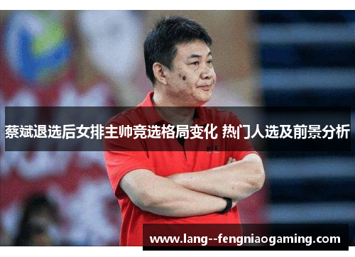 蔡斌退选后女排主帅竞选格局变化 热门人选及前景分析