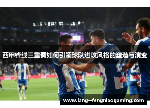 西甲锋线三重奏如何引领球队进攻风格的塑造与演变 西甲锋线三重奏如何引领球队进攻风格的塑造与演变