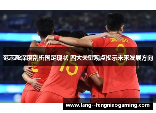 范志毅深度剖析国足现状 四大关键观点揭示未来发展方向