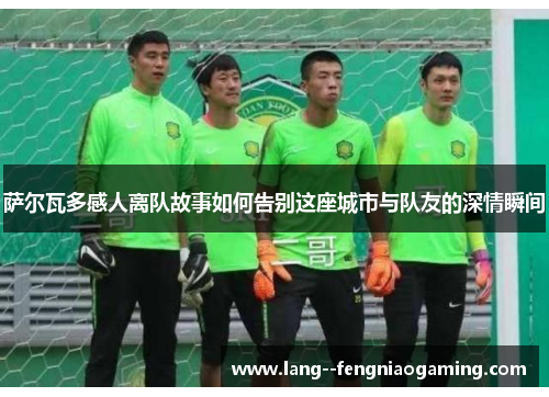 萨尔瓦多感人离队故事如何告别这座城市与队友的深情瞬间