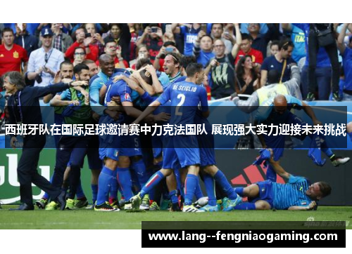 西班牙队在国际足球邀请赛中力克法国队 展现强大实力迎接未来挑战