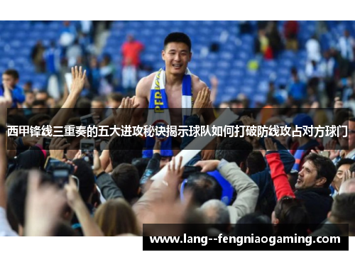 西甲锋线三重奏的五大进攻秘诀揭示球队如何打破防线攻占对方球门 西甲锋线三重奏的五大进攻秘诀揭示球队如何打破防线攻占对方球门