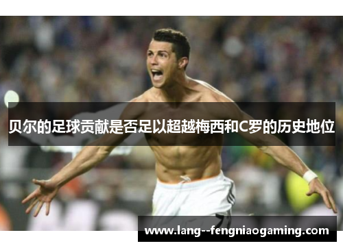 贝尔的足球贡献是否足以超越梅西和C罗的历史地位