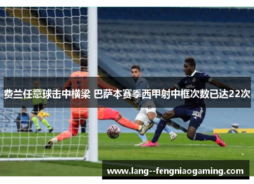 费兰任意球击中横梁 巴萨本赛季西甲射中框次数已达22次 费兰任意球击中横梁 巴萨本赛季西甲射中框次数已达22次