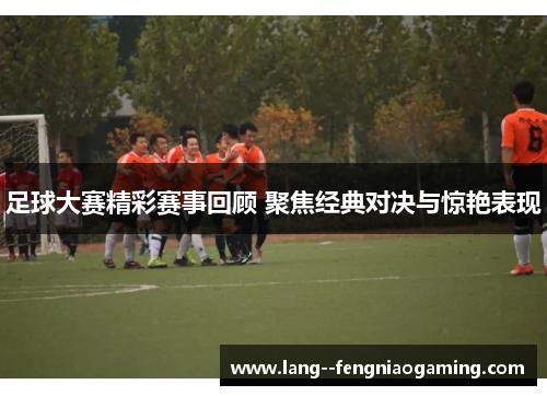 足球大赛精彩赛事回顾 聚焦经典对决与惊艳表现