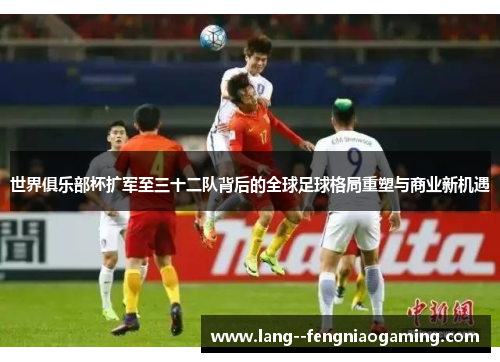 世界俱乐部杯扩军至三十二队背后的全球足球格局重塑与商业新机遇