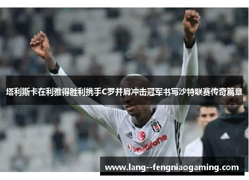 塔利斯卡在利雅得胜利携手C罗并肩冲击冠军书写沙特联赛传奇篇章 塔利斯卡在利雅得胜利携手C罗并肩冲击冠军书写沙特联赛传奇篇章