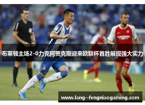 布莱顿主场2-0力克阿贾克斯迎来欧联杯首胜展现强大实力 布莱顿主场2-0力克阿贾克斯迎来欧联杯首胜展现强大实力