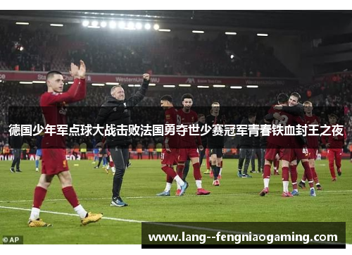 德国少年军点球大战击败法国勇夺世少赛冠军青春铁血封王之夜 德国少年军点球大战击败法国勇夺世少赛冠军青春铁血封王之夜