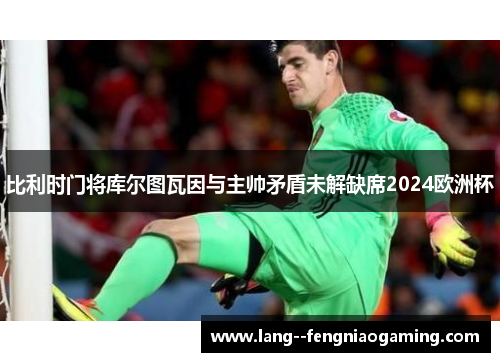 比利时门将库尔图瓦因与主帅矛盾未解缺席2024欧洲杯