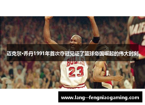 迈克尔·乔丹1991年首次夺冠见证了篮球帝国崛起的伟大时刻