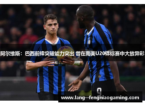 阿尔维斯：巴西前锋突破能力突出 曾在南美U20锦标赛中大放异彩