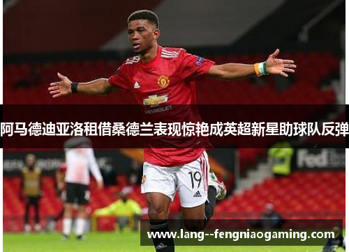 阿马德迪亚洛租借桑德兰表现惊艳成英超新星助球队反弹