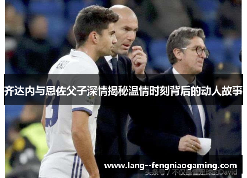 齐达内与恩佐父子深情揭秘温情时刻背后的动人故事 齐达内与恩佐父子深情揭秘温情时刻背后的动人故事