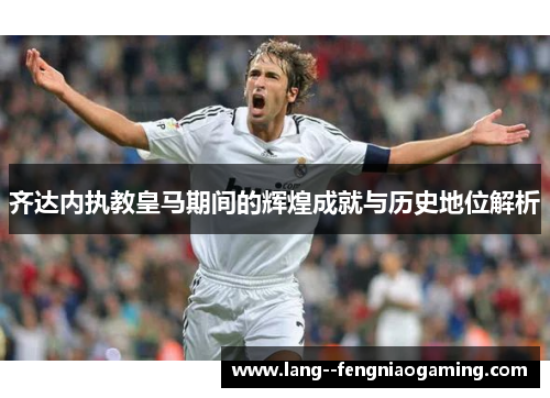 齐达内执教皇马期间的辉煌成就与历史地位解析