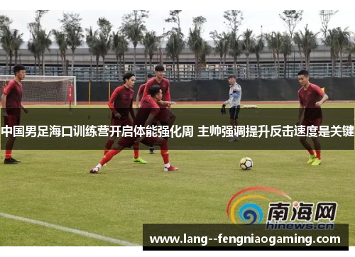 中国男足海口训练营开启体能强化周 主帅强调提升反击速度是关键 中国男足海口训练营开启体能强化周 主帅强调提升反击速度是关键