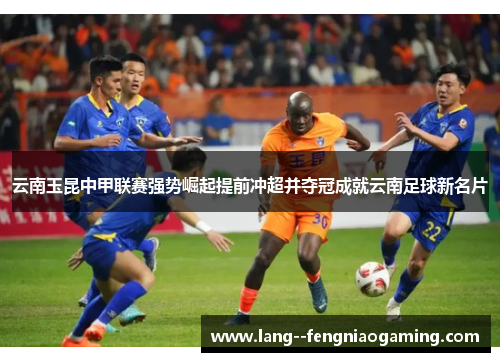 云南玉昆中甲联赛强势崛起提前冲超并夺冠成就云南足球新名片 云南玉昆中甲联赛强势崛起提前冲超并夺冠成就云南足球新名片