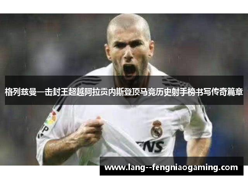 格列兹曼一击封王超越阿拉贡内斯登顶马竞历史射手榜书写传奇篇章