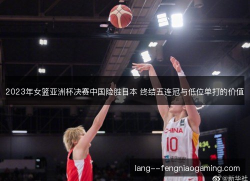 2023年女篮亚洲杯决赛中国险胜日本 终结五连冠与低位单打的价值