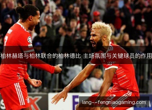 柏林赫塔与柏林联合的柏林德比 主场氛围与关键球员的作用 柏林赫塔与柏林联合的柏林德比 主场氛围与关键球员的作用